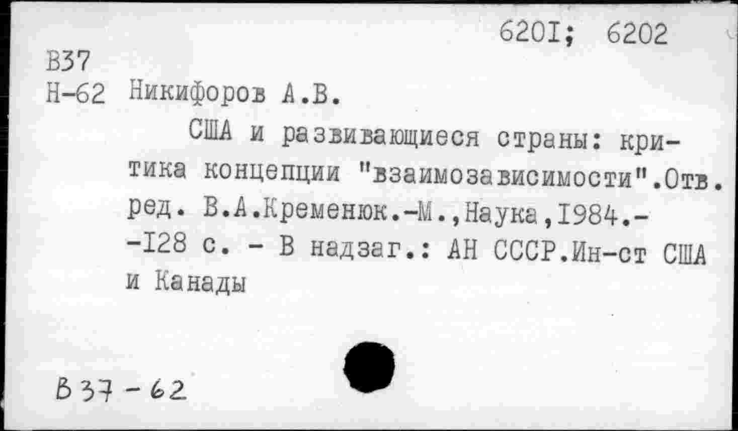 ﻿6201; 6202
В37
Н-62 Никифоров А.В.
США и развивающиеся страны: критика концепции ’’взаимозависимости”.Отв. ред. В.А.Кременюк.-М.,Наука,1984.--128 с. - В надзаг.: АН СССР.Ин-ст США и Канады
£> 3? ~ 62